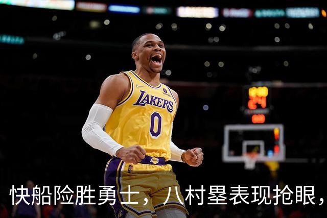 快船险胜勇士，八村塁表现抢眼，加兰全能发威
